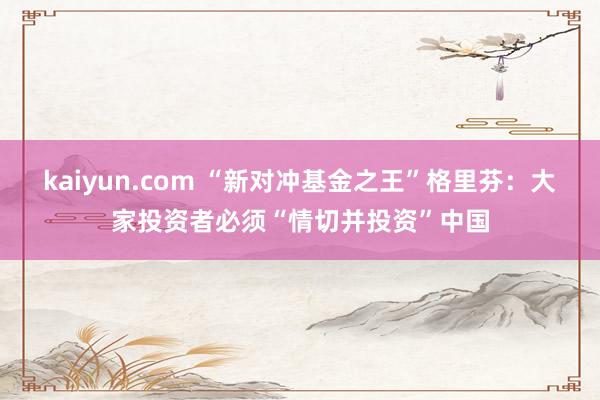 kaiyun.com “新对冲基金之王”格里芬：大家投资者必须“情切并投资”中国