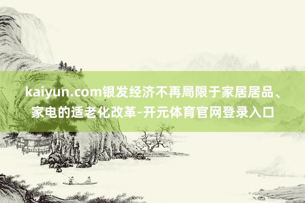 kaiyun.com银发经济不再局限于家居居品、家电的适老化改革-开元体育官网登录入口
