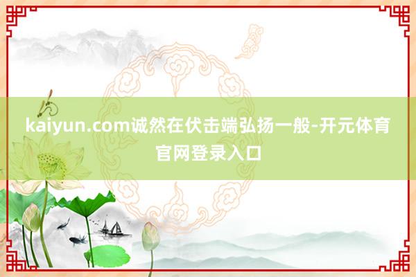 kaiyun.com诚然在伏击端弘扬一般-开元体育官网登录入口