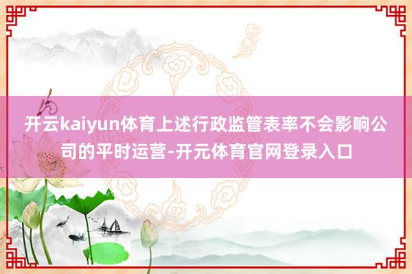 开云kaiyun体育上述行政监管表率不会影响公司的平时运营-开元体育官网登录入口