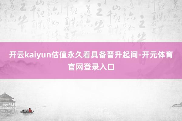 开云kaiyun估值永久看具备晋升起间-开元体育官网登录入口