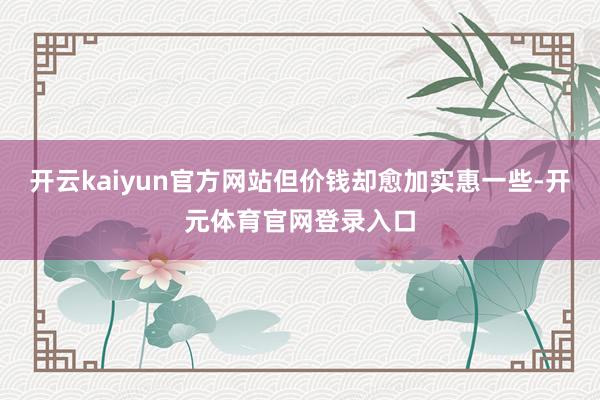 开云kaiyun官方网站但价钱却愈加实惠一些-开元体育官网登录入口