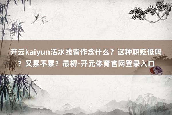 开云kaiyun活水线皆作念什么？这种职贬低吗？又累不累？最初-开元体育官网登录入口