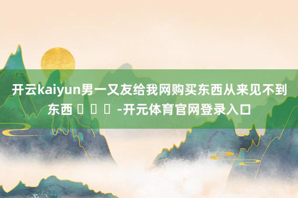 开云kaiyun男一又友给我网购买东西从来见不到东西 ​​​-开元体育官网登录入口