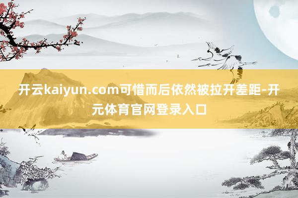 开云kaiyun.com可惜而后依然被拉开差距-开元体育官网登录入口