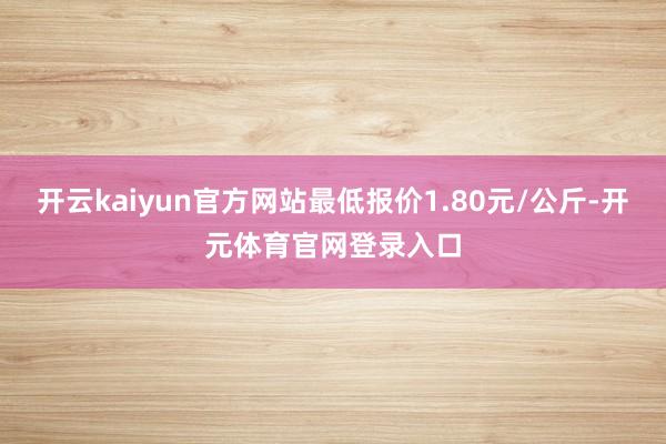 开云kaiyun官方网站最低报价1.80元/公斤-开元体育官网登录入口