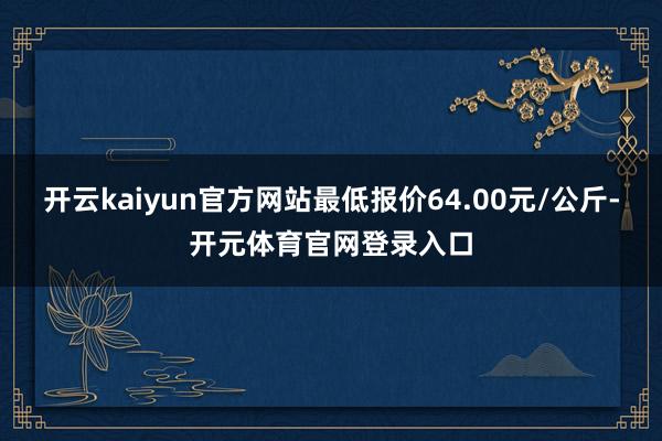 开云kaiyun官方网站最低报价64.00元/公斤-开元体育官网登录入口