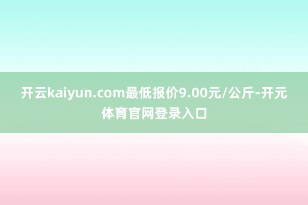 开云kaiyun.com最低报价9.00元/公斤-开元体育官网登录入口