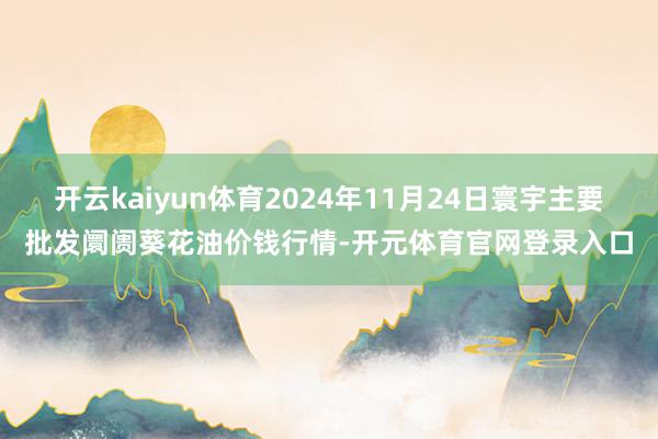 开云kaiyun体育2024年11月24日寰宇主要批发阛阓葵花油价钱行情-开元体育官网登录入口