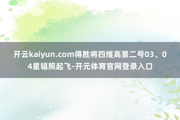 开云kaiyun.com得胜将四维高景二号03、04星辐照起飞-开元体育官网登录入口