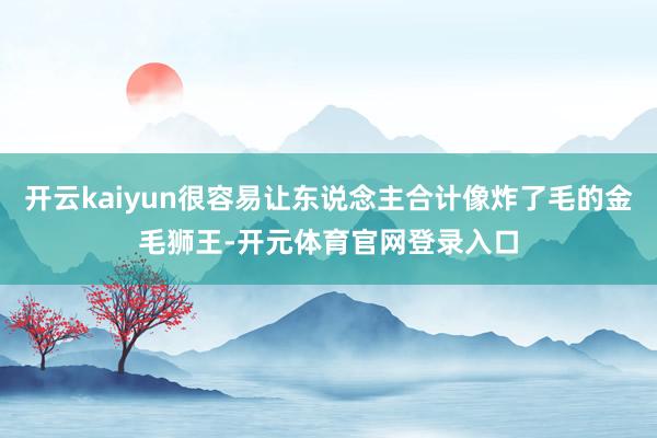 开云kaiyun很容易让东说念主合计像炸了毛的金毛狮王-开元体育官网登录入口