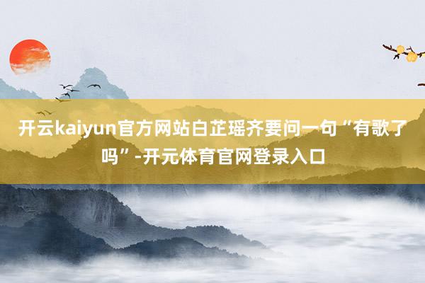 开云kaiyun官方网站白芷瑶齐要问一句“有歌了吗”-开元体育官网登录入口