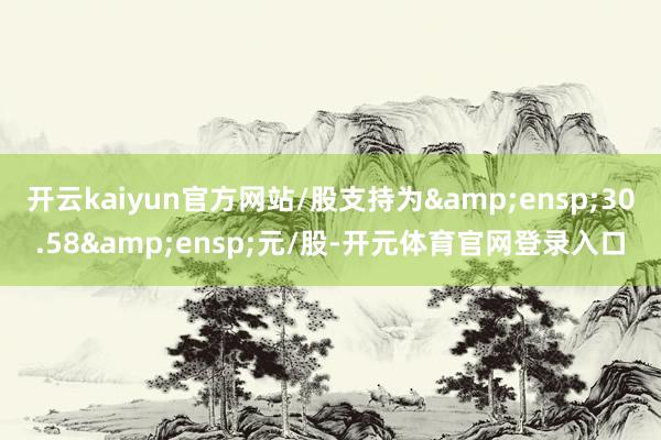 开云kaiyun官方网站/股支持为&ensp;30.58&ensp;元/股-开元体育官网登录入口