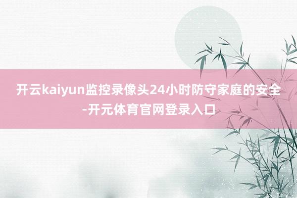 开云kaiyun监控录像头24小时防守家庭的安全-开元体育官网登录入口