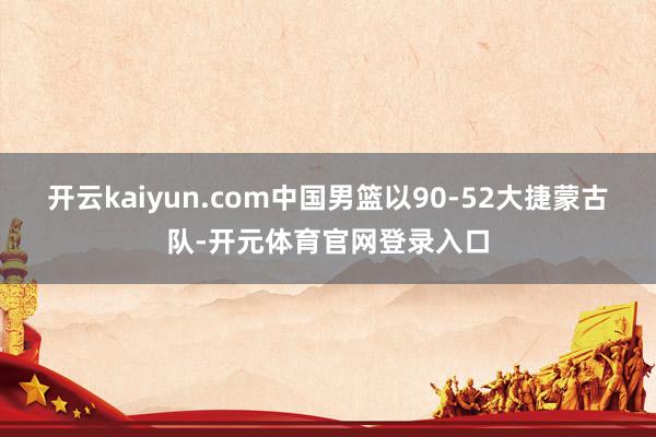 开云kaiyun.com中国男篮以90-52大捷蒙古队-开元体育官网登录入口