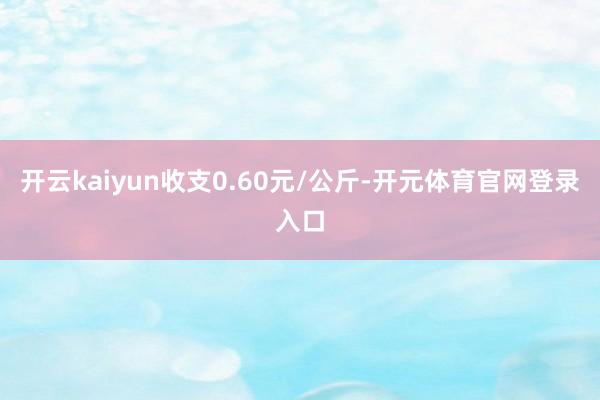 开云kaiyun收支0.60元/公斤-开元体育官网登录入口