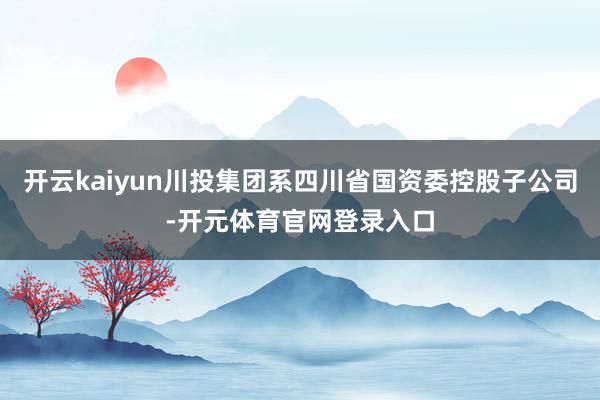 开云kaiyun川投集团系四川省国资委控股子公司-开元体育官网登录入口