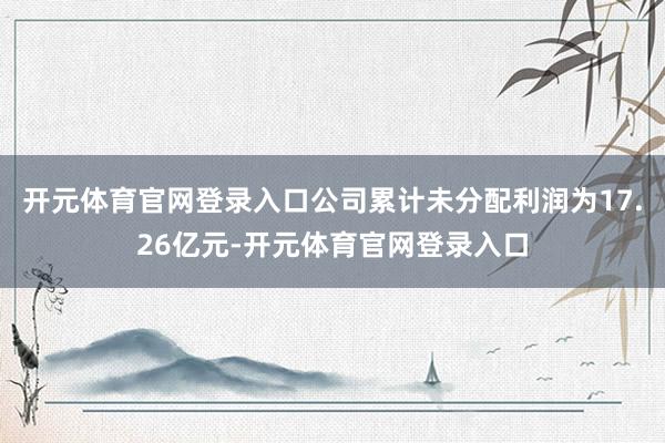 开元体育官网登录入口公司累计未分配利润为17.26亿元-开元体育官网登录入口