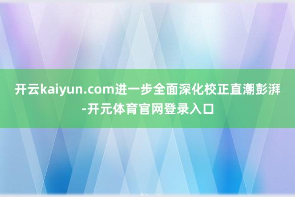 开云kaiyun.com进一步全面深化校正直潮彭湃-开元体育官网登录入口