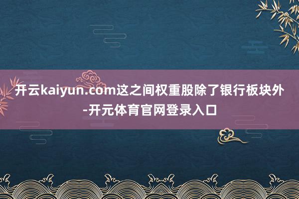 开云kaiyun.com这之间权重股除了银行板块外-开元体育官网登录入口