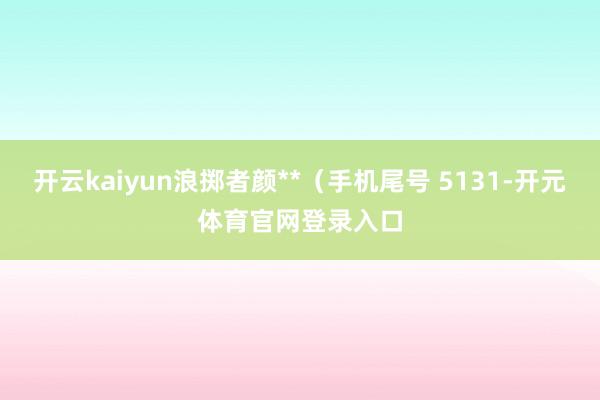 开云kaiyun浪掷者颜**（手机尾号 5131-开元体育官网登录入口