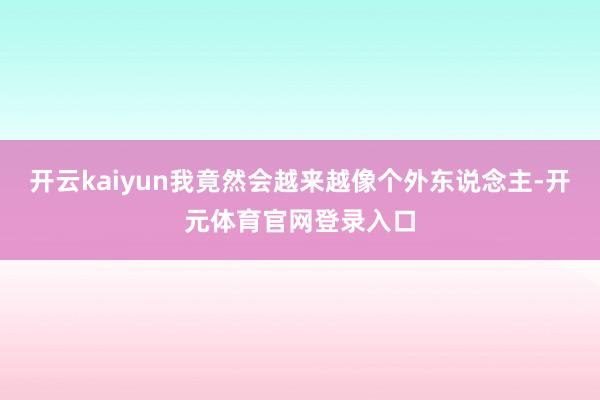 开云kaiyun我竟然会越来越像个外东说念主-开元体育官网登录入口