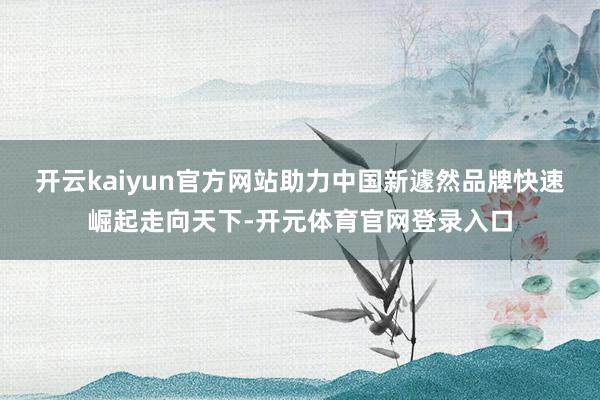 开云kaiyun官方网站助力中国新遽然品牌快速崛起走向天下-开元体育官网登录入口