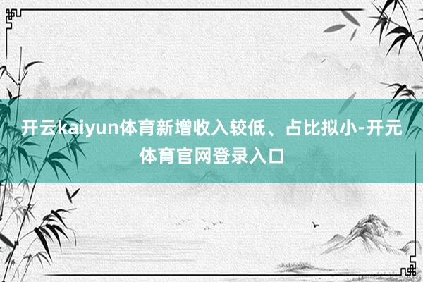 开云kaiyun体育新增收入较低、占比拟小-开元体育官网登录入口