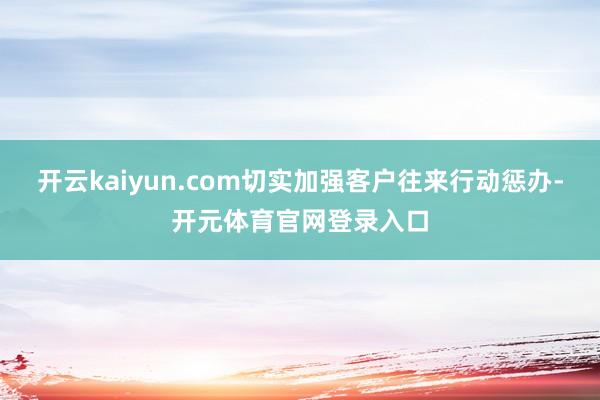 开云kaiyun.com切实加强客户往来行动惩办-开元体育官网登录入口
