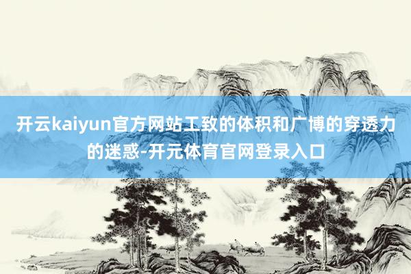 开云kaiyun官方网站工致的体积和广博的穿透力的迷惑-开元体育官网登录入口