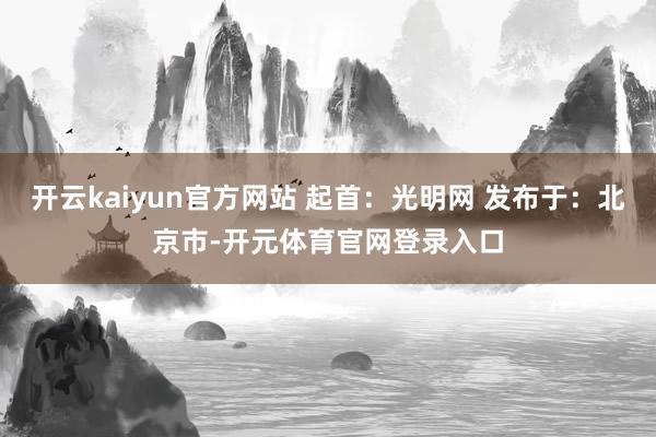 开云kaiyun官方网站 起首：光明网 发布于：北京市-开元体育官网登录入口