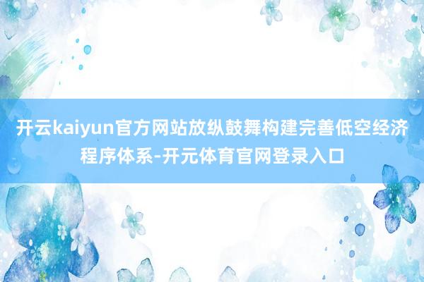 开云kaiyun官方网站放纵鼓舞构建完善低空经济程序体系-开元体育官网登录入口