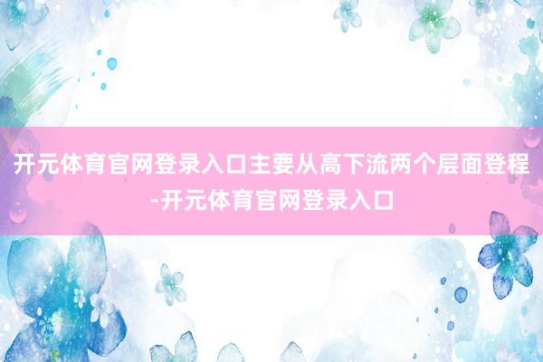 开元体育官网登录入口主要从高下流两个层面登程-开元体育官网登录入口
