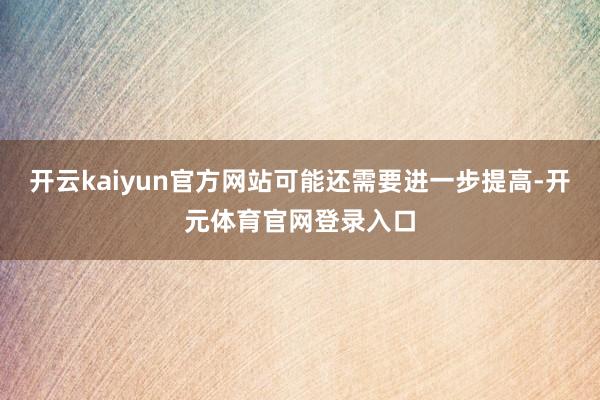 开云kaiyun官方网站可能还需要进一步提高-开元体育官网登录入口