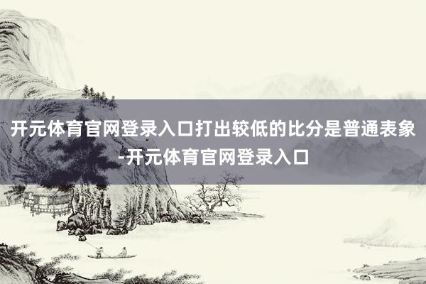 开元体育官网登录入口打出较低的比分是普通表象-开元体育官网登录入口