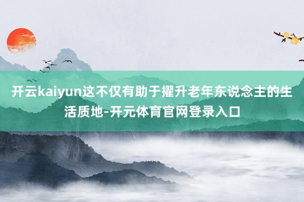 开云kaiyun这不仅有助于擢升老年东说念主的生活质地-开元体育官网登录入口