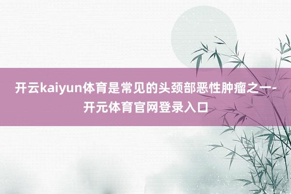 开云kaiyun体育是常见的头颈部恶性肿瘤之一-开元体育官网登录入口