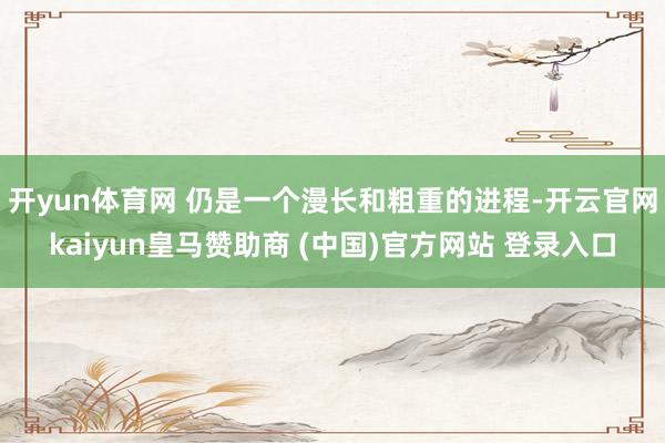 开yun体育网 仍是一个漫长和粗重的进程-开云官网kaiyun皇马赞助商 (中国)官方网站 登录入口