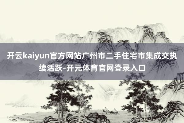 开云kaiyun官方网站广州市二手住宅市集成交执续活跃-开元体育官网登录入口