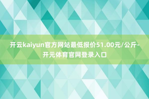 开云kaiyun官方网站最低报价51.00元/公斤-开元体育官网登录入口