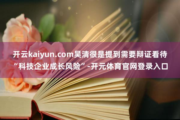 开云kaiyun.com吴清很是提到需要辩证看待“科技企业成长风险”-开元体育官网登录入口