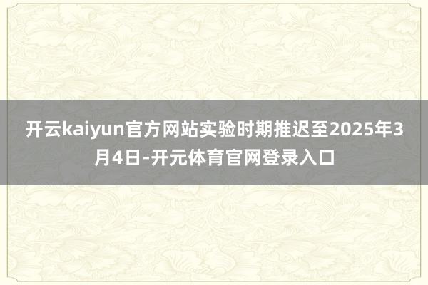 开云kaiyun官方网站实验时期推迟至2025年3月4日-开元体育官网登录入口