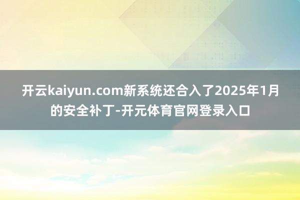 开云kaiyun.com新系统还合入了2025年1月的安全补丁-开元体育官网登录入口