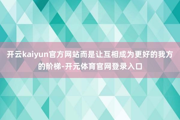 开云kaiyun官方网站而是让互相成为更好的我方的阶梯-开元体育官网登录入口