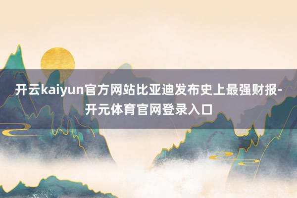 开云kaiyun官方网站比亚迪发布史上最强财报-开元体育官网登录入口