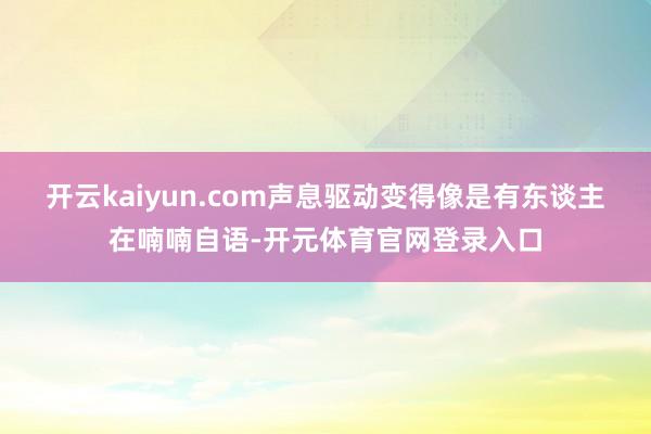 开云kaiyun.com声息驱动变得像是有东谈主在喃喃自语-开元体育官网登录入口