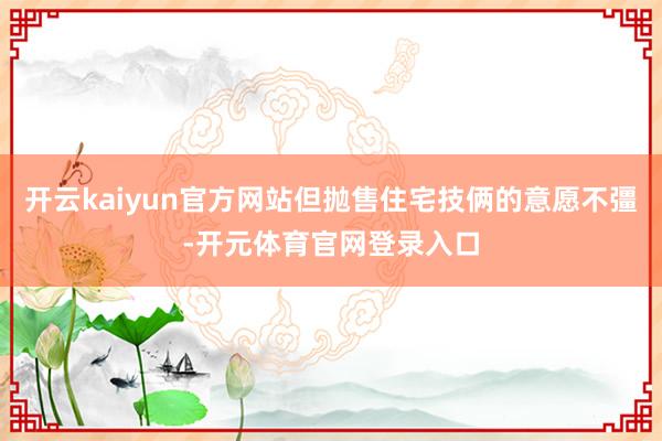 开云kaiyun官方网站但抛售住宅技俩的意愿不彊-开元体育官网登录入口