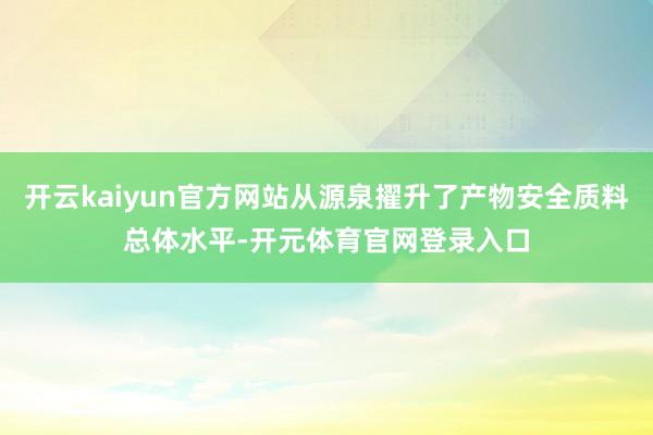 开云kaiyun官方网站从源泉擢升了产物安全质料总体水平-开元体育官网登录入口