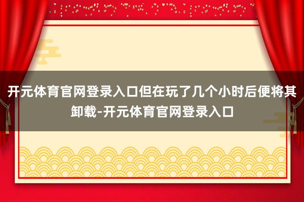 开元体育官网登录入口但在玩了几个小时后便将其卸载-开元体育官网登录入口