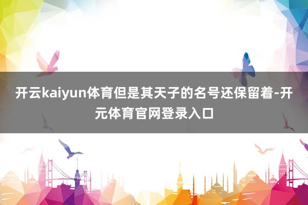 开云kaiyun体育但是其天子的名号还保留着-开元体育官网登录入口
